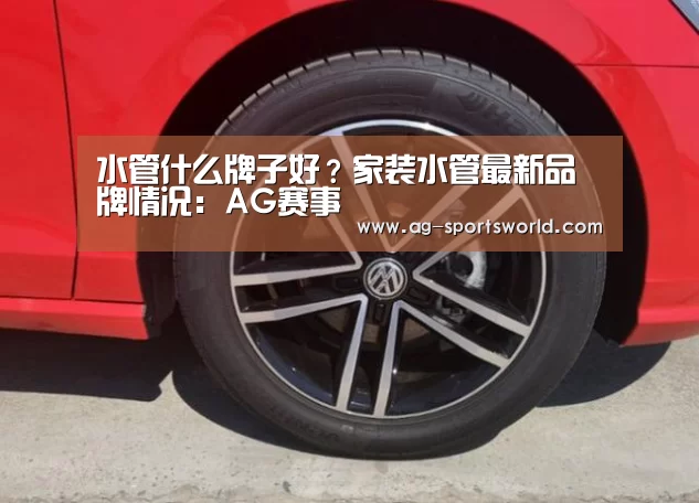 水管什么牌子好？家装水管最新品牌情况：AG赛事